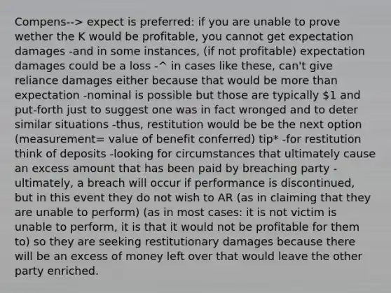 Compens--> expect is preferred: if you are unable to prove wether the K would be profitable, you cannot get expectation damages -and in some instances, (if not profitable) expectation damages could be a loss -^ in cases like these, can't give reliance damages either because that would be more than expectation -nominal is possible but those are typically 1 and put-forth just to suggest one was in fact wronged and to deter similar situations -thus, restitution would be be the next option (measurement= value of benefit conferred) tip* -for restitution think of deposits -looking for circumstances that ultimately cause an excess amount that has been paid by breaching party -ultimately, a breach will occur if performance is discontinued, but in this event they do not wish to AR (as in claiming that they are unable to perform) (as in most cases: it is not victim is unable to perform, it is that it would not be profitable for them to) so they are seeking restitutionary damages because there will be an excess of money left over that would leave the other party enriched.