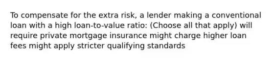 To compensate for the extra risk, a lender making a conventional loan with a high loan-to-value ratio: (Choose all that apply) will require private mortgage insurance might charge higher loan fees might apply stricter qualifying standards