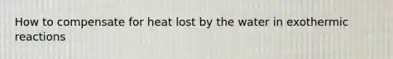How to compensate for heat lost by the water in exothermic reactions