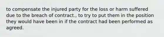 to compensate the injured party for the loss or harm suffered due to the breach of contract., to try to put them in the position they would have been in if the contract had been performed as agreed.