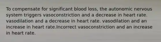 To compensate for significant blood loss, the autonomic nervous system triggers vasoconstriction and a decrease in heart rate. vasodilation and a decrease in heart rate. vasodilation and an increase in heart rate.Incorrect vasoconstriction and an increase in heart rate.