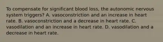 To compensate for significant blood loss, the autonomic nervous system triggers? A. vasoconstriction and an increase in heart rate. B. vasoconstriction and a decrease in heart rate. C. vasodilation and an increase in heart rate. D. vasodilation and a decrease in heart rate.