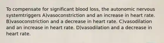 To compensate for significant blood loss, the autonomic nervous systemtriggers A)vasoconstriction and an increase in heart rate. B)vasoconstriction and a decrease in heart rate. C)vasodilation and an increase in heart rate. D)vasodilation and a decrease in heart rate.