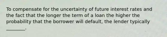 To compensate for the uncertainty of future interest rates and the fact that the longer the term of a loan the higher the probability that the borrower will default, the lender typically ________.