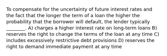 To compensate for the uncertainty of future interest rates and the fact that the longer the term of a loan the higher the probability that the borrower will default, the lender typically ________. A) charges a higher interest rate on long-term loans B) reserves the right to change the terms of the loan at any time C) includes excessively restrictive debt provisions D) reserves the right to demand immediate payment at any time