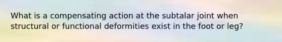 What is a compensating action at the subtalar joint when structural or functional deformities exist in the foot or leg?