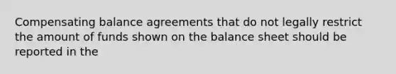 Compensating balance agreements that do not legally restrict the amount of funds shown on the balance sheet should be reported in the