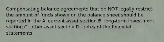 Compensating balance agreements that do NOT legally restrict the amount of funds shown on the balance sheet should be reported in the A. current asset section B. long-term investment section C. other asset section D. notes of the financial statements