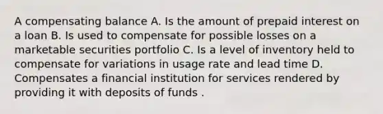 A <a href='https://www.questionai.com/knowledge/kTOq2Wjyx2-compensating-balance' class='anchor-knowledge'>compensating balance</a> A. Is the amount of prepaid interest on a loan B. Is used to compensate for possible losses on a <a href='https://www.questionai.com/knowledge/krWc2MjBgE-marketable-securities' class='anchor-knowledge'>marketable securities</a> portfolio C. Is a level of inventory held to compensate for variations in usage rate and lead time D. Compensates a financial institution for services rendered by providing it with deposits of funds .