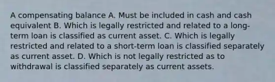 A compensating balance A. Must be included in cash and cash equivalent B. Which is legally restricted and related to a long-term loan is classified as current asset. C. Which is legally restricted and related to a short-term loan is classified separately as current asset. D. Which is not legally restricted as to withdrawal is classified separately as current assets.