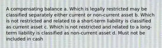 A compensating balance a. Which is legally restricted may be classified separately either current or non-current asset b. Which is not restricted and related to a short-term liability is classified as current asset c. Which is not restricted and related to a long-term liability is classified as non-current asset d. Must not be included in cash