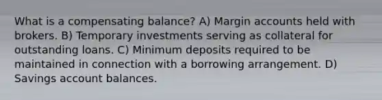 What is a compensating balance? A) Margin accounts held with brokers. B) Temporary investments serving as collateral for outstanding loans. C) Minimum deposits required to be maintained in connection with a borrowing arrangement. D) Savings account balances.