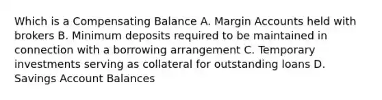 Which is a Compensating Balance A. Margin Accounts held with brokers B. Minimum deposits required to be maintained in connection with a borrowing arrangement C. Temporary investments serving as collateral for outstanding loans D. Savings Account Balances