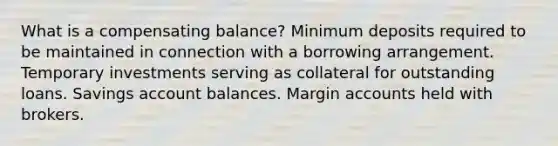 What is a compensating balance? Minimum deposits required to be maintained in connection with a borrowing arrangement. Temporary investments serving as collateral for outstanding loans. Savings account balances. Margin accounts held with brokers.