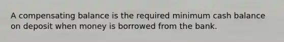 A compensating balance is the required minimum cash balance on deposit when money is borrowed from the bank.