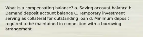 What is a compensating balance? a. Saving account balance b. Demand deposit account balance C. Temporary investment serving as collateral for outstanding loan d. Minimum deposit required to be maintained in connection with a borrowing arrangement