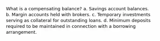 What is a compensating balance? a. Savings account balances. b. Margin accounts held with brokers. c. Temporary investments serving as collateral for outstanding loans. d. Minimum deposits required to be maintained in connection with a borrowing arrangement.