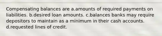 Compensating balances are a.amounts of required payments on liabilities. b.desired loan amounts. c.balances banks may require depositors to maintain as a minimum in their cash accounts. d.requested lines of credit.