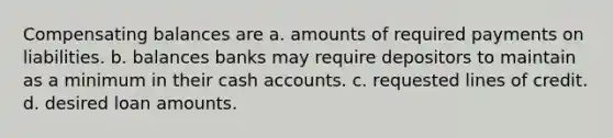 Compensating balances are a. amounts of required payments on liabilities. b. balances banks may require depositors to maintain as a minimum in their cash accounts. c. requested lines of credit. d. desired loan amounts.