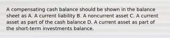 A compensating cash balance should be shown in the balance sheet as A. A current liability B. A noncurrent asset C. A current asset as part of the cash balance D. A current asset as part of the short-term investments balance.