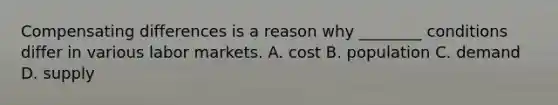 Compensating differences is a reason why ________ conditions differ in various labor markets. A. cost B. population C. demand D. supply