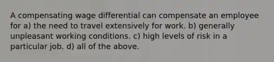 A compensating wage differential can compensate an employee for a) the need to travel extensively for work. b) generally unpleasant working conditions. c) high levels of risk in a particular job. d) all of the above.