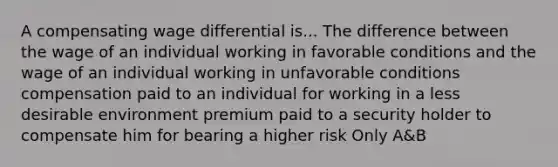 ​A compensating wage differential is... The difference between the wage of an individual working in favorable conditions and the wage of an individual working in unfavorable conditions ​compensation paid to an individual for working in a less desirable environment ​premium paid to a security holder to compensate him for bearing a higher risk ​Only A&B