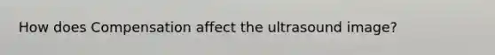 How does Compensation affect the ultrasound image?
