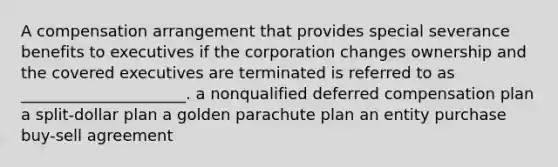 A compensation arrangement that provides special severance benefits to executives if the corporation changes ownership and the covered executives are terminated is referred to as _____________________. a nonqualified deferred compensation plan a split-dollar plan a golden parachute plan an entity purchase buy-sell agreement