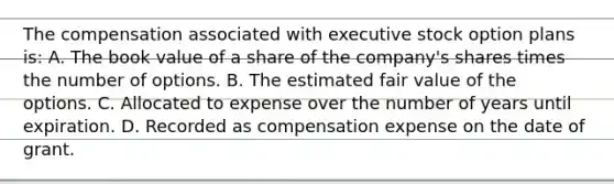 The compensation associated with executive stock option plans is: A. The book value of a share of the company's shares times the number of options. B. The estimated fair value of the options. C. Allocated to expense over the number of years until expiration. D. Recorded as compensation expense on the date of grant.