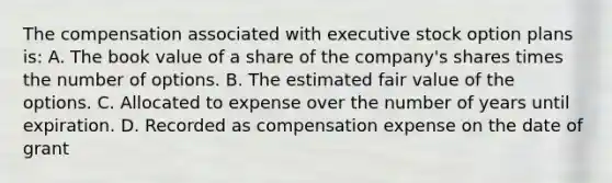 The compensation associated with executive stock option plans is: A. The book value of a share of the company's shares times the number of options. B. The estimated fair value of the options. C. Allocated to expense over the number of years until expiration. D. Recorded as compensation expense on the date of grant