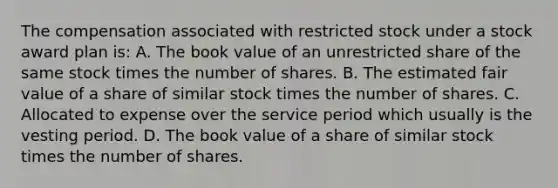 The compensation associated with restricted stock under a stock award plan is: A. The book value of an unrestricted share of the same stock times the number of shares. B. The estimated fair value of a share of similar stock times the number of shares. C. Allocated to expense over the service period which usually is the vesting period. D. The book value of a share of similar stock times the number of shares.