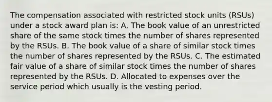 The compensation associated with restricted stock units (RSUs) under a stock award plan is: A. The book value of an unrestricted share of the same stock times the number of shares represented by the RSUs. B. The book value of a share of similar stock times the number of shares represented by the RSUs. C. The estimated fair value of a share of similar stock times the number of shares represented by the RSUs. D. Allocated to expenses over the service period which usually is the vesting period.