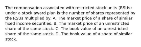 The compensation associated with restricted stock units (RSUs) under a stock award plan is the number of shares represented by the RSUs multiplied by: A. The market price of a share of similar fixed income securities. B. The market price of an unrestricted share of the same stock. C. The book value of an unrestricted share of the same stock. D. The book value of a share of similar stock.