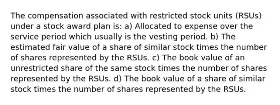 The compensation associated with restricted stock units (RSUs) under a stock award plan is: a) Allocated to expense over the service period which usually is the vesting period. b) The estimated fair value of a share of similar stock times the number of shares represented by the RSUs. c) The book value of an unrestricted share of the same stock times the number of shares represented by the RSUs. d) The book value of a share of similar stock times the number of shares represented by the RSUs.