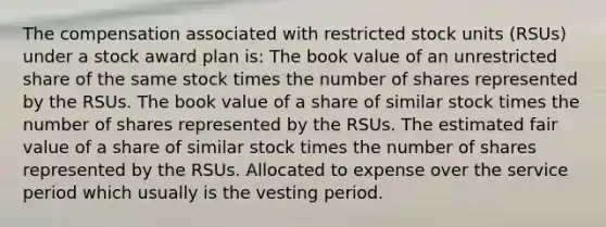 The compensation associated with restricted stock units (RSUs) under a stock award plan is: The book value of an unrestricted share of the same stock times the number of shares represented by the RSUs. The book value of a share of similar stock times the number of shares represented by the RSUs. The estimated fair value of a share of similar stock times the number of shares represented by the RSUs. Allocated to expense over the service period which usually is the vesting period.