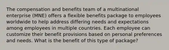 The compensation and benefits team of a multinational enterprise (MNE) offers a flexible benefits package to employees worldwide to help address differing needs and expectations among employees in multiple countries. Each employee can customize their benefit provisions based on personal preferences and needs. What is the benefit of this type of package?