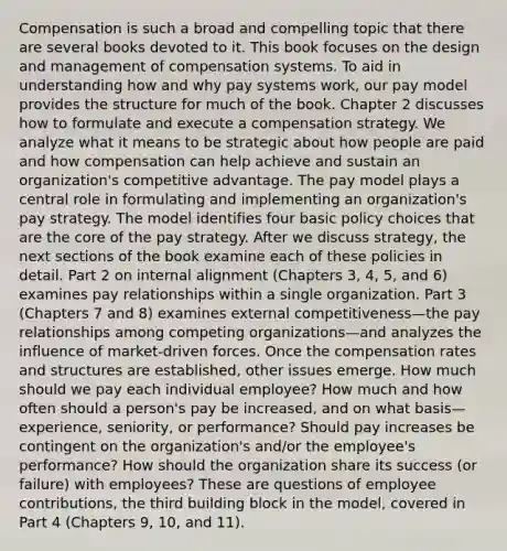 Compensation is such a broad and compelling topic that there are several books devoted to it. This book focuses on the design and management of compensation systems. To aid in understanding how and why pay systems work, our pay model provides the structure for much of the book. Chapter 2 discusses how to formulate and execute a compensation strategy. We analyze what it means to be strategic about how people are paid and how compensation can help achieve and sustain an organization's competitive advantage. The pay model plays a central role in formulating and implementing an organization's pay strategy. The model identifies four basic policy choices that are the core of the pay strategy. After we discuss strategy, the next sections of the book examine each of these policies in detail. Part 2 on internal alignment (Chapters 3, 4, 5, and 6) examines pay relationships within a single organization. Part 3 (Chapters 7 and 8) examines external competitiveness—the pay relationships among competing organizations—and analyzes the influence of market-driven forces. Once the compensation rates and structures are established, other issues emerge. How much should we pay each individual employee? How much and how often should a person's pay be increased, and on what basis—experience, seniority, or performance? Should pay increases be contingent on the organization's and/or the employee's performance? How should the organization share its success (or failure) with employees? These are questions of employee contributions, the third building block in the model, covered in Part 4 (Chapters 9, 10, and 11).