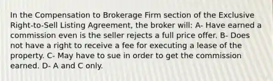 In the Compensation to Brokerage Firm section of the Exclusive Right-to-Sell Listing Agreement, the broker will: A- Have earned a commission even is the seller rejects a full price offer. B- Does not have a right to receive a fee for executing a lease of the property. C- May have to sue in order to get the commission earned. D- A and C only.