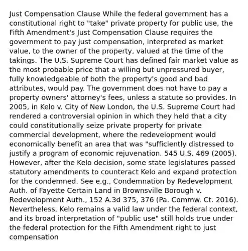 Just Compensation Clause While the federal government has a constitutional right to "take" private property for public use, the Fifth Amendment's Just Compensation Clause requires the government to pay just compensation, interpreted as market value, to the owner of the property, valued at the time of the takings. The U.S. Supreme Court has defined fair market value as the most probable price that a willing but unpressured buyer, fully knowledgeable of both the property's good and bad attributes, would pay. The government does not have to pay a property owners' attorney's fees, unless a statute so provides. In 2005, in Kelo v. City of New London, the U.S. Supreme Court had rendered a controversial opinion in which they held that a city could constitutionally seize private property for private commercial development, where the redevelopment would economically benefit an area that was "sufficiently distressed to justify a program of economic rejuvenation. 545 U.S. 469 (2005). However, after the Kelo decision, some state legislatures passed statutory amendments to counteract Kelo and expand protection for the condemned. See e.g., Condemnation by Redevelopment Auth. of Fayette Certain Land in Brownsville Borough v. Redevelopment Auth., 152 A.3d 375, 376 (Pa. Commw. Ct. 2016). Nevertheless, Kelo remains a valid law under the federal context, and its broad interpretation of "public use" still holds true under the federal protection for the Fifth Amendment right to just compensation