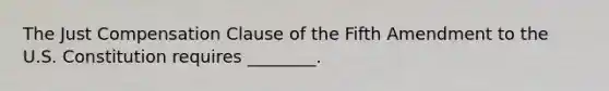 The Just Compensation Clause of the Fifth Amendment to the U.S. Constitution requires ________.