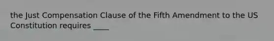 the Just Compensation Clause of the Fifth Amendment to the US Constitution requires ____