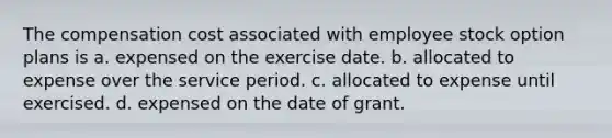 The compensation cost associated with employee stock option plans is a. expensed on the exercise date. b. allocated to expense over the service period. c. allocated to expense until exercised. d. expensed on the date of grant.