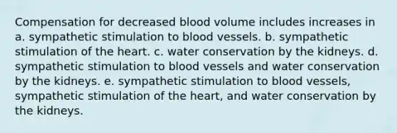 Compensation for decreased blood volume includes increases in a. sympathetic stimulation to blood vessels. b. sympathetic stimulation of the heart. c. water conservation by the kidneys. d. sympathetic stimulation to blood vessels and water conservation by the kidneys. e. sympathetic stimulation to blood vessels, sympathetic stimulation of the heart, and water conservation by the kidneys.