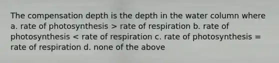 The compensation depth is the depth in the water column where a. rate of photosynthesis > rate of respiration b. rate of photosynthesis < rate of respiration c. rate of photosynthesis = rate of respiration d. none of the above