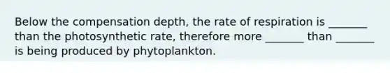 Below the compensation depth, the rate of respiration is _______ than the photosynthetic rate, therefore more _______ than _______ is being produced by phytoplankton.