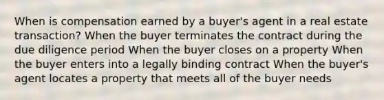 When is compensation earned by a buyer's agent in a real estate transaction? When the buyer terminates the contract during the due diligence period When the buyer closes on a property When the buyer enters into a legally binding contract When the buyer's agent locates a property that meets all of the buyer needs