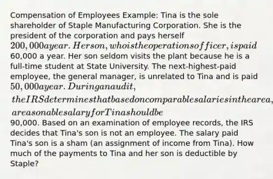 Compensation of Employees Example: Tina is the sole shareholder of Staple Manufacturing Corporation. She is the president of the corporation and pays herself 200,000 a year. Her son, who is the operations officer, is paid60,000 a year. Her son seldom visits the plant because he is a full-time student at State University. The next-highest-paid employee, the general manager, is unrelated to Tina and is paid 50,000 a year. During an audit, the IRS determines that based on comparable salaries in the area, a reasonable salary for Tina should be90,000. Based on an examination of employee records, the IRS decides that Tina's son is not an employee. The salary paid Tina's son is a sham (an assignment of income from Tina). How much of the payments to Tina and her son is deductible by Staple?