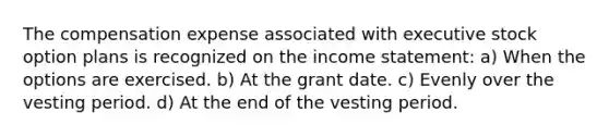 The compensation expense associated with executive stock option plans is recognized on the income statement: a) When the options are exercised. b) At the grant date. c) Evenly over the vesting period. d) At the end of the vesting period.