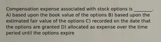 Compensation expense associated with stock options is ________. A) based upon the book value of the options B) based upon the estimated fair value of the options C) recorded on the date that the options are granted D) allocated as expense over the time period until the options expire